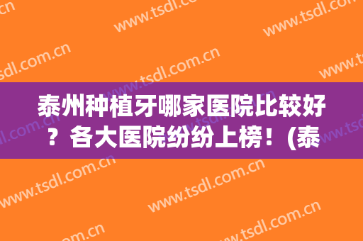 泰州种植牙哪家医院比较好？各大医院纷纷上榜！(泰安种植牙最好的医院)