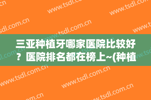 三亚种植牙哪家医院比较好？医院排名都在榜上~(种植牙选哪家医院比较好)