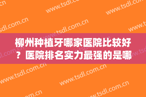 柳州种植牙哪家医院比较好？医院排名实力最强的是哪个？(柳州牙医哪里最好)