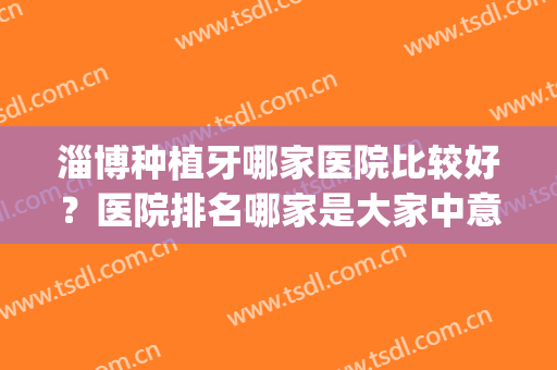 淄博种植牙哪家医院比较好？医院排名哪家是大家中意的~(淄博知名种植牙医院)