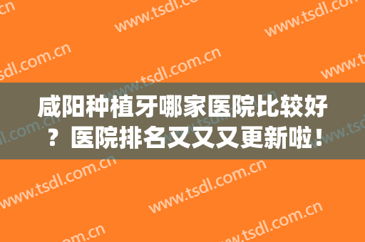 咸阳种植牙哪家医院比较好？医院排名又又又更新啦！(西安种植牙最好的医院排名)