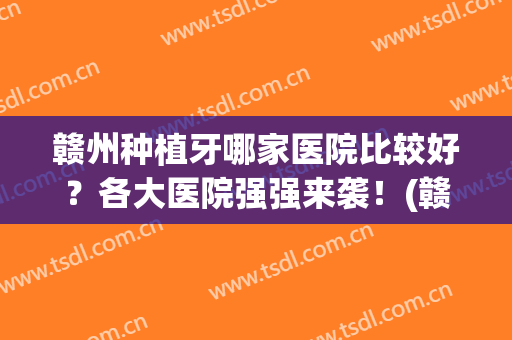 赣州种植牙哪家医院比较好？各大医院强强来袭！(赣州补牙哪家医院最好)