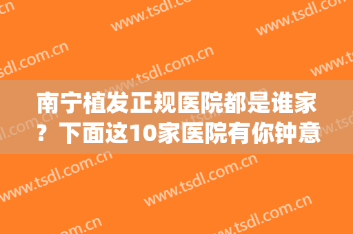 南宁植发正规医院都是谁家？下面这10家医院有你钟意的吗？(南宁正规的植发机构)