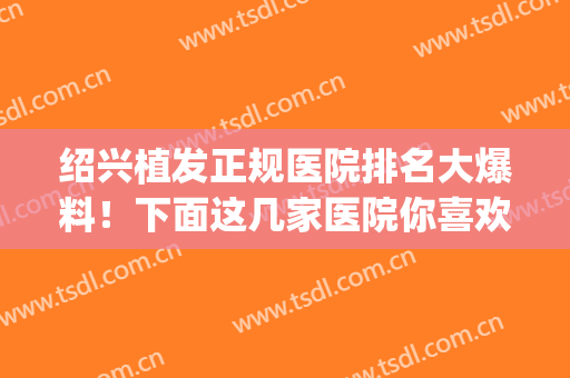 绍兴植发正规医院排名大爆料！下面这几家医院你喜欢哪家？(绍兴有植发医院吗)