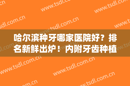 哈尔滨种牙哪家医院好？排名新鲜出炉！内附牙齿种植最新价格表！(哈尔滨种植牙哪个医生好)