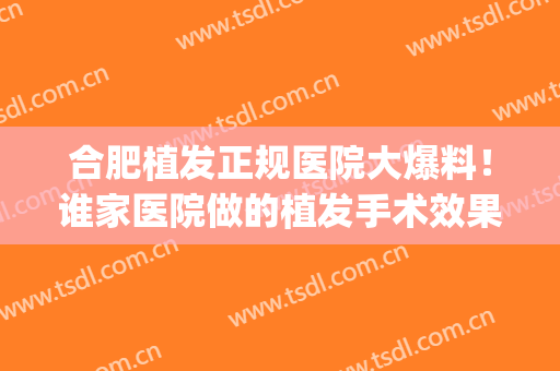 合肥植发正规医院大爆料！谁家医院做的植发手术效果更好？(合肥植发医院怎么样)