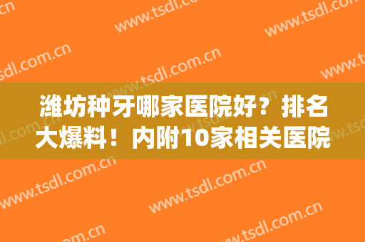 潍坊种牙哪家医院好？排名大爆料！内附10家相关医院介绍！(潍坊种植牙齿哪家医院最好)