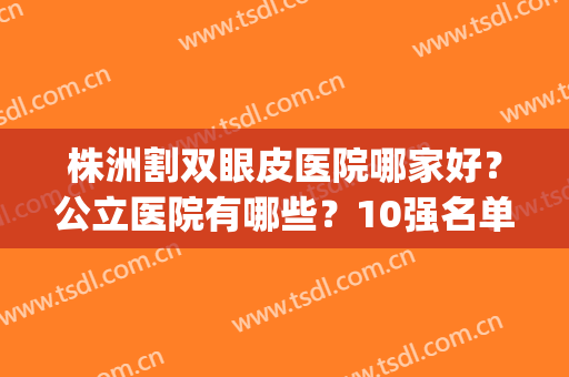 株洲割双眼皮医院哪家好？公立医院有哪些？10强名单精选！(株洲哪家整形医院最好)