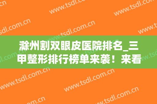 滁州割双眼皮医院排名_三甲整形排行榜单来袭！来看看有没有你选中的医院