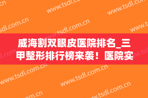 威海割双眼皮医院排名_三甲整形排行榜来袭！医院实力点评+价格表(威海市立医院割双眼皮哪个好)