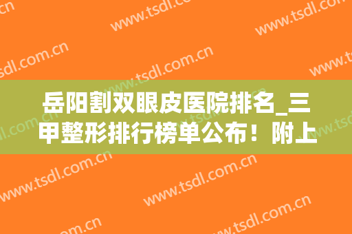 岳阳割双眼皮医院排名_三甲整形排行榜单公布！附上各大医院简介(岳阳做双眼皮哪家医院最好?)