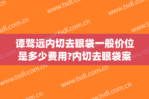 谭骛远内切去眼袋一般价位是多少费用?内切去眼袋案例效果对比图_中南大学湘雅医院