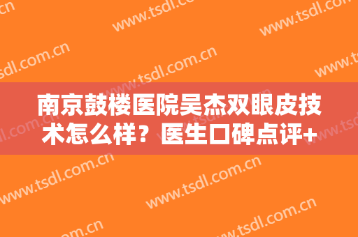 南京鼓楼医院吴杰双眼皮技术怎么样？医生口碑点评+全新价格表一览！