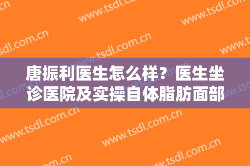 唐振利医生怎么样？医生坐诊医院及实操自体脂肪面部填充案例分享