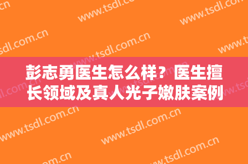 彭志勇医生怎么样？医生擅长领域及真人光子嫩肤案例分享！