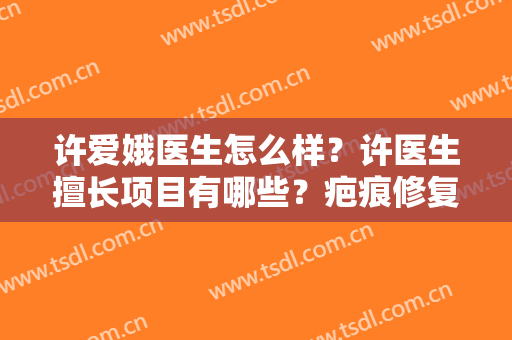 许爱娥医生怎么样？许医生擅长项目有哪些？疤痕修复案例及费用表分享