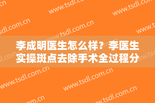 李成明医生怎么样？李医生实操斑点去除手术全过程分享！有价格表