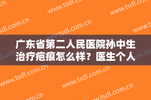 广东省第二人民医院孙中生治疗疤痕怎么样？医生个人信息简介+疤痕修复案例