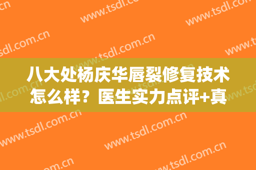 八大处杨庆华唇裂修复技术怎么样？医生实力点评+真人案例来袭(八大处哪个医生做唇裂修复好)