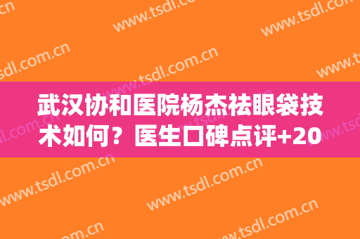 武汉协和医院杨杰祛眼袋技术如何？医生口碑点评+2024价格表(武汉协和医院杨杰做双眼皮怎样)