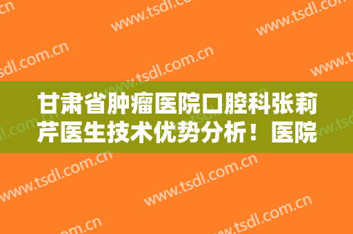 甘肃省肿瘤医院口腔科张莉芹医生技术优势分析！医院口碑好不好？附案例