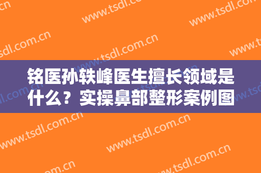铭医孙轶峰医生擅长领域是什么？实操鼻部整形案例图曝光！内有价格表哦