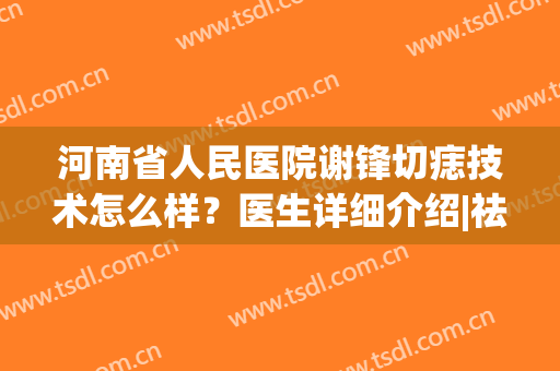 河南省人民医院谢锋切痣技术怎么样？医生详细介绍|祛痣案例