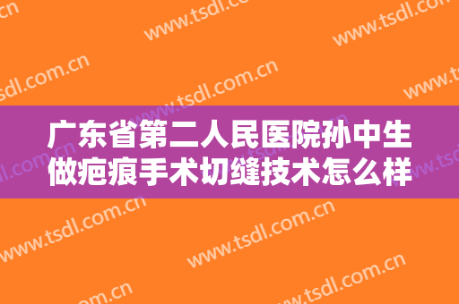 广东省第二人民医院孙中生做疤痕手术切缝技术怎么样？医生信息简介+案例分享