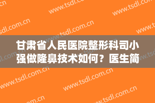 甘肃省人民医院整形科司小强做隆鼻技术如何？医生简介|隆鼻案例(甘肃做双眼皮最好的整形医生)