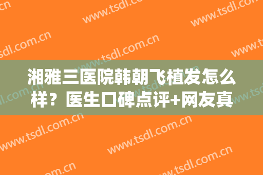 湘雅三医院韩朝飞植发怎么样？医生口碑点评+网友真实评价！(湘雅三医院脱发)