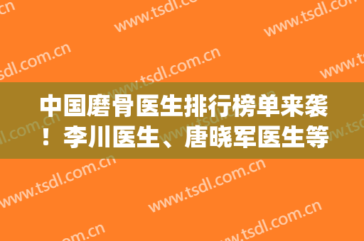 中国磨骨医生排行榜单来袭！李川医生、唐晓军医生等上榜！(中国最好的磨骨医生)