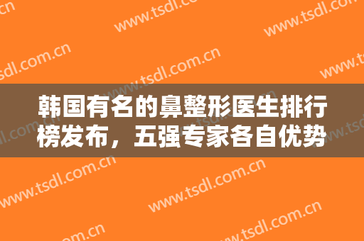 韩国有名的鼻整形医生排行榜发布，五强专家各自优势展现，可以放心选~