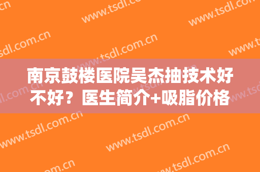 南京鼓楼医院吴杰抽技术好不好？医生简介+吸脂价格表(南京鼓楼医院抽脂怎么样)
