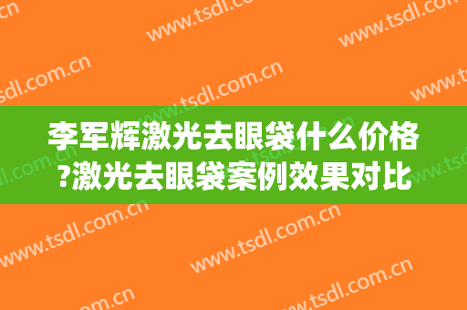 李军辉激光去眼袋什么价格?激光去眼袋案例效果对比图_海军军医大学附属长海医院