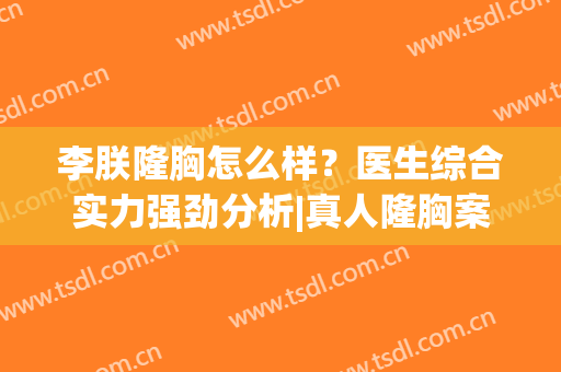李朕隆胸怎么样？医生综合实力强劲分析|真人隆胸案例|口碑点评~(李朕自体脂肪隆胸最新视频)