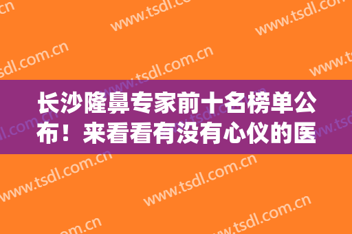 长沙隆鼻专家前十名榜单公布！来看看有没有心仪的医生吧~(长沙好的隆鼻整形医院)