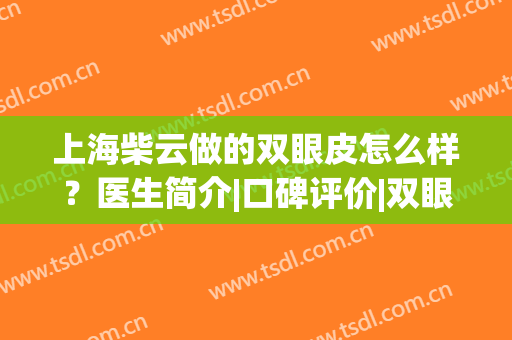 上海柴云做的双眼皮怎么样？医生简介|口碑评价|双眼皮真人效果图！(双眼皮医生柴院)