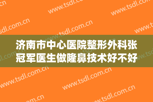 济南市中心医院整形外科张冠军医生做隆鼻技术好不好？医生简介|真人案例