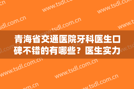 青海省交通医院牙科医生口碑不错的有哪些？医生实力点评|正畸案例(青海省交通医院口腔科医生)