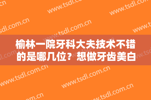 榆林一院牙科大夫技术不错的是哪几位？想做牙齿美白的先进来了解一下吧！