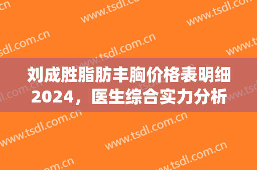 刘成胜脂肪丰胸价格表明细2024，医生综合实力分析|隆胸真实案例~(刘成胜做自体脂肪到底怎么样)