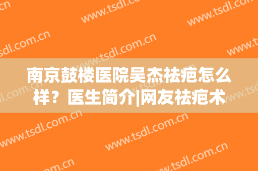 南京鼓楼医院吴杰祛疤怎么样？医生简介|网友祛疤术后图！(南京鼓楼医院去疤痕怎么样)