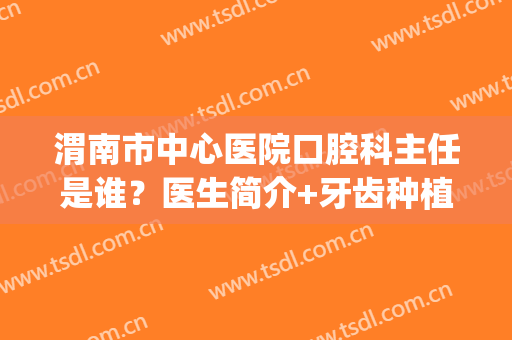渭南市中心医院口腔科主任是谁？医生简介+牙齿种植价格表一览！(渭南种植牙哪家医院好)