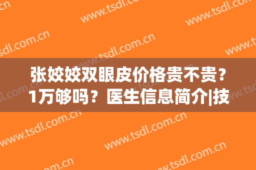 张姣姣双眼皮价格贵不贵？1万够吗？医生信息简介|技术专长|真人案例(张姣姣双眼皮手术价格)