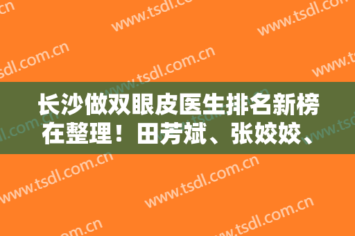 长沙做双眼皮医生排名新榜在整理！田芳斌、张姣姣、陈柳艺等案例多，技术强！
