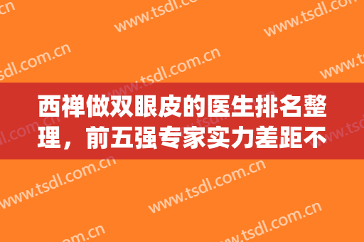 西禅做双眼皮的医生排名整理，前五强专家实力差距不大，风格迥异~(西安双眼皮医生排行)