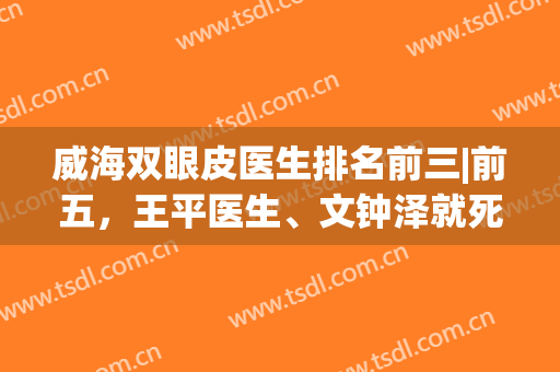 威海双眼皮医生排名前三|前五，王平医生、文钟泽就死水平差距不大，怎么选？