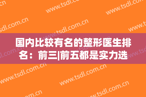 国内比较有名的整形医生排名：前三|前五都是实力选手，可以放心选~(最厉害的整形医生)