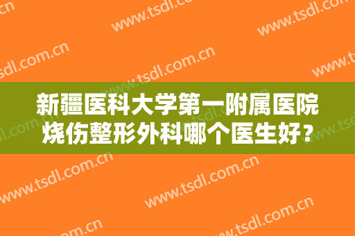 新疆医科大学第一附属医院烧伤整形外科哪个医生好？附真人祛疤术后恢复图！