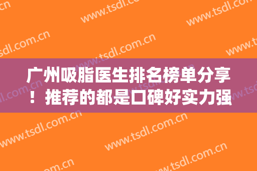广州吸脂医生排名榜单分享！推荐的都是口碑好实力强的医生榜单(广州吸脂专家)